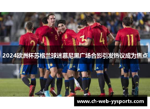 2024欧洲杯苏格兰球迷慕尼黑广场合影引发热议成为焦点